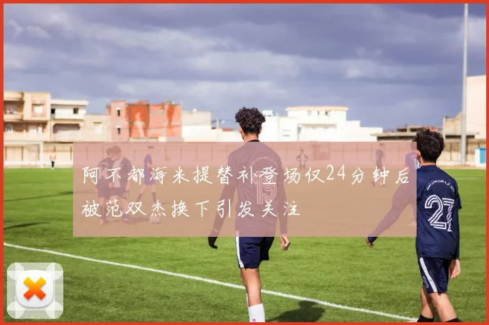 阿不都海米提替补登场仅24分钟后被范双杰换下引发关注